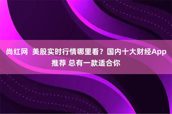 尚红网  美股实时行情哪里看？国内十大财经App推荐 总有一款适合你