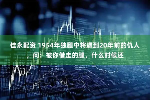 佳永配资 1954年独腿中将遇到20年前的仇人，问：被你借走的腿，什么时候还
