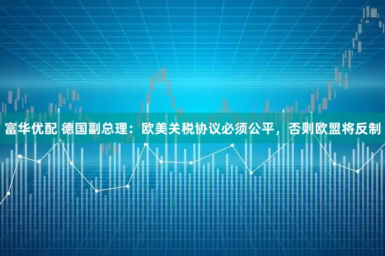富华优配 德国副总理：欧美关税协议必须公平，否则欧盟将反制