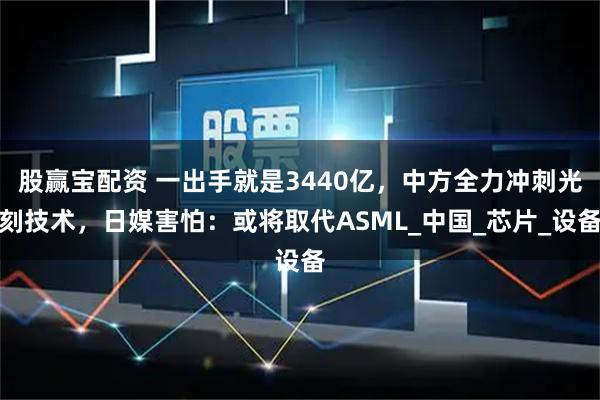 股赢宝配资 一出手就是3440亿，中方全力冲刺光刻技术，日媒害怕：或将取代ASML_中国_芯片_设备
