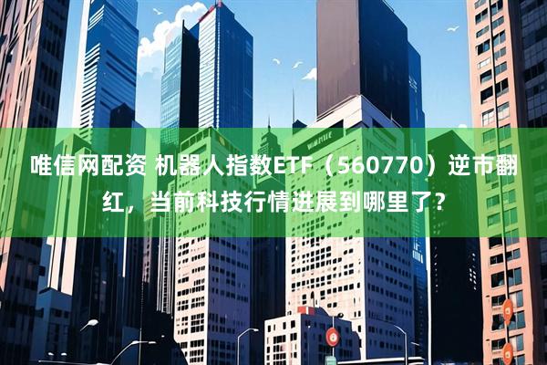 唯信网配资 机器人指数ETF（560770）逆市翻红，当前科技行情进展到哪里了？